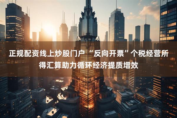 正规配资线上炒股门户 “反向开票”个税经营所得汇算助力循环经济提质增效