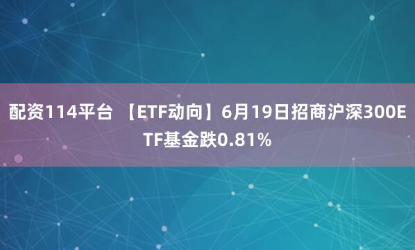 配资114平台 【ETF动向】6月19日招商沪深300ETF基金跌0.81%