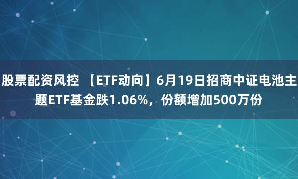 股票配资风控 【ETF动向】6月19日招商中证电池主题ETF基金跌1.06%，份额增加500万份