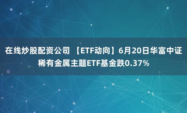 在线炒股配资公司 【ETF动向】6月20日华富中证稀有金属主题ETF基金跌0.37%