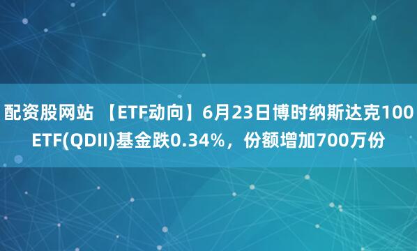 配资股网站 【ETF动向】6月23日博时纳斯达克100ETF(QDII)基金跌0.34%，份额增加700万份