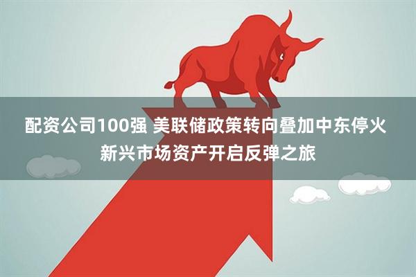 配资公司100强 美联储政策转向叠加中东停火 新兴市场资产开启反弹之旅