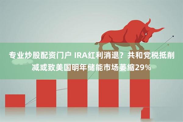 专业炒股配资门户 IRA红利消退？共和党税抵削减或致美国明年储能市场萎缩29%