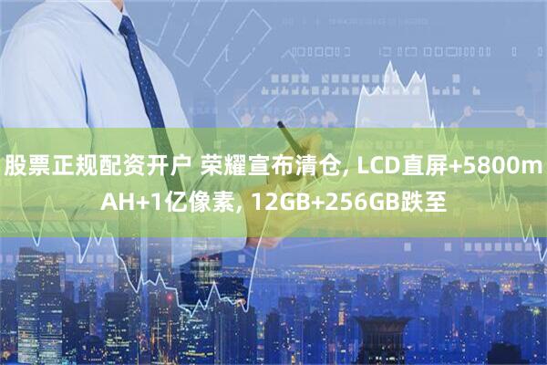 股票正规配资开户 荣耀宣布清仓, LCD直屏+5800mAH+1亿像素, 12GB+256GB跌至