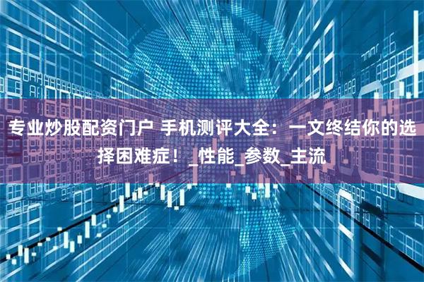 专业炒股配资门户 手机测评大全：一文终结你的选择困难症！_性能_参数_主流