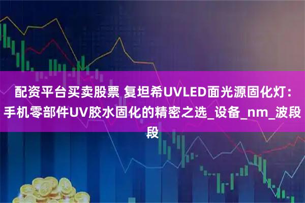 配资平台买卖股票 复坦希UVLED面光源固化灯：手机零部件UV胶水固化的精密之选_设备_nm_波段