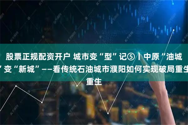 股票正规配资开户 城市变“型”记⑤丨中原“油城”变“新城”——看传统石油城市濮阳如何实现破局重生