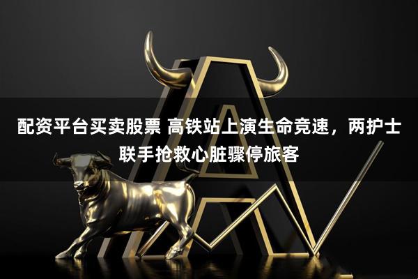配资平台买卖股票 高铁站上演生命竞速，两护士联手抢救心脏骤停旅客