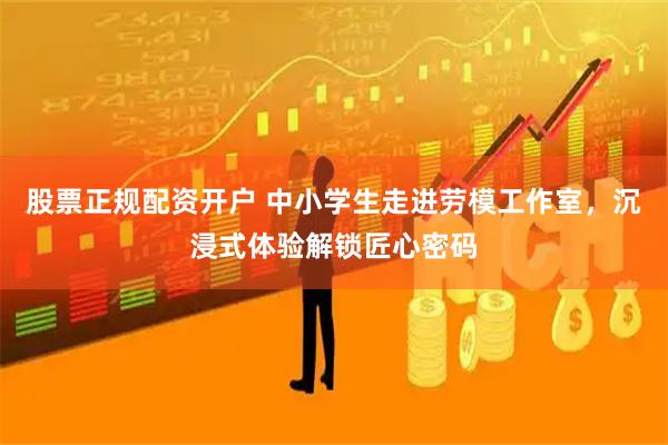 股票正规配资开户 中小学生走进劳模工作室，沉浸式体验解锁匠心密码