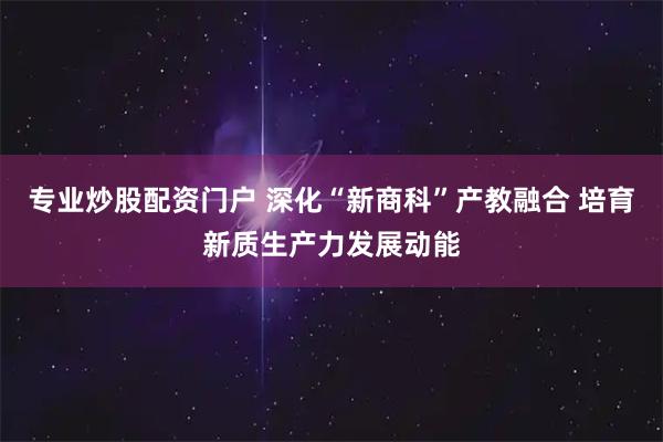 专业炒股配资门户 深化“新商科”产教融合 培育新质生产力发展动能