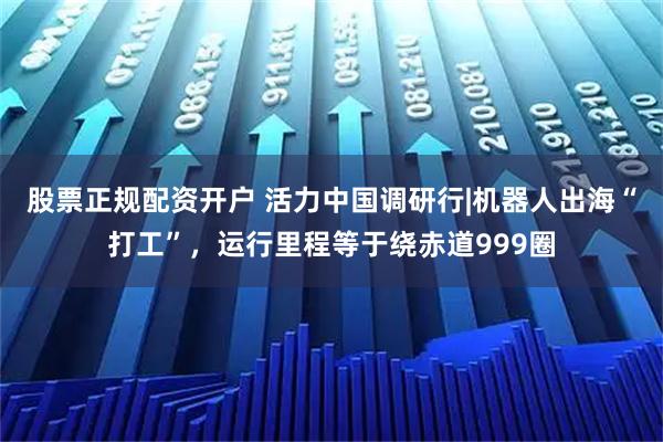 股票正规配资开户 活力中国调研行|机器人出海“打工”，运行里程等于绕赤道999圈