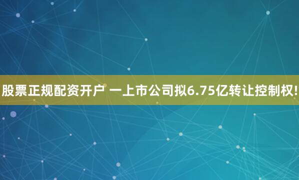 股票正规配资开户 一上市公司拟6.75亿转让控制权!