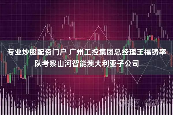 专业炒股配资门户 广州工控集团总经理王福铸率队考察山河智能澳大利亚子公司