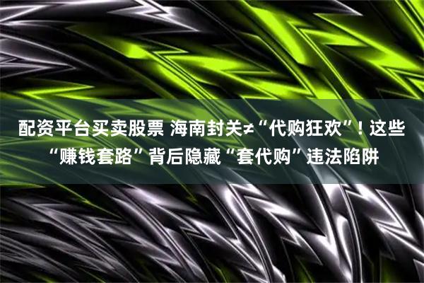 配资平台买卖股票 海南封关≠“代购狂欢”! 这些“赚钱套路”背后隐藏“套代购”违法陷阱