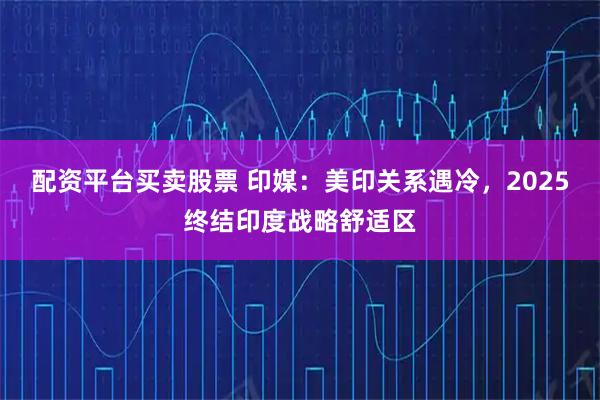 配资平台买卖股票 印媒：美印关系遇冷，2025终结印度战略舒适区