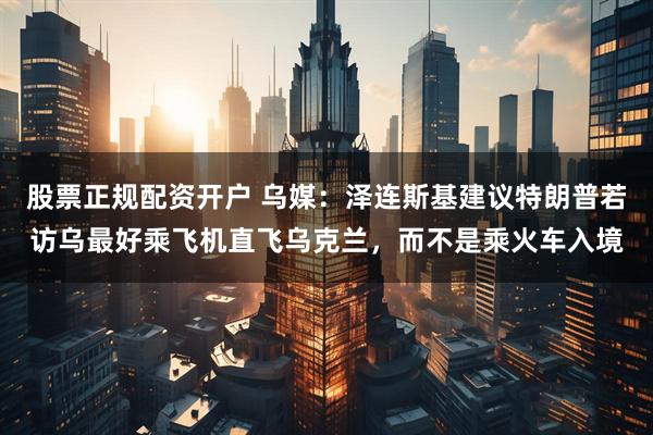 股票正规配资开户 乌媒:泽连斯基建议特朗普若访乌最好乘飞机直飞乌克兰,而不是乘火车入境