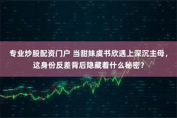 专业炒股配资门户 当甜妹虞书欣遇上深沉主母，这身份反差背后隐藏着什么秘密？